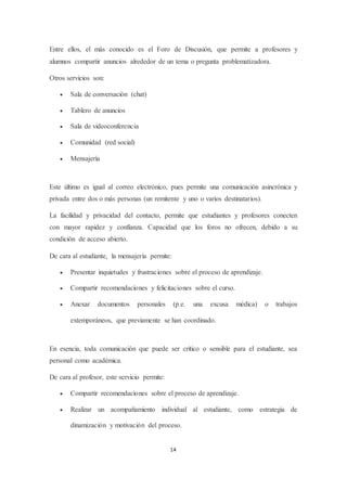 14
Entre ellos, el más conocido es el Foro de Discusión, que permite a profesores y
alumnos compartir anuncios alrededor de un tema o pregunta problematizadora.
Otros servicios son:
 Sala de conversación (chat)
 Tablero de anuncios
 Sala de videoconferencia
 Comunidad (red social)
 Mensajería
Este último es igual al correo electrónico, pues permite una comunicación asincrónica y
privada entre dos o más personas (un remitente y uno o varios destinatarios).
La facilidad y privacidad del contacto, permite que estudiantes y profesores conecten
con mayor rapidez y confianza. Capacidad que los foros no ofrecen, debido a su
condición de acceso abierto.
De cara al estudiante, la mensajería permite:
 Presentar inquietudes y frustraciones sobre el proceso de aprendizaje.
 Compartir recomendaciones y felicitaciones sobre el curso.
 Anexar documentos personales (p.e. una excusa médica) o trabajos
extemporáneos, que previamente se han coordinado.
En esencia, toda comunicación que puede ser crítico o sensible para el estudiante, sea
personal como académica.
De cara al profesor, este servicio permite:
 Compartir recomendaciones sobre el proceso de aprendizaje.
 Realizar un acompañamiento individual al estudiante, como estrategia de
dinamización y motivación del proceso.
 