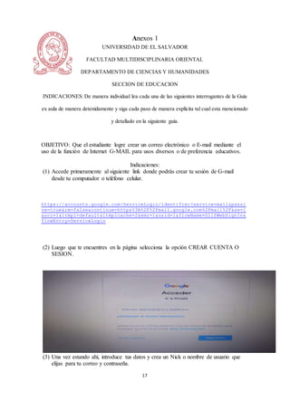 17
Anexos 1
UNIVERSIDAD DE EL SALVADOR
FACULTAD MULTIDISCIPLINARIA ORIENTAL
DEPARTAMENTO DE CIENCIAS Y HUMANIDADES
SECCION DE EDUCACION
INDICACIONES: De manera individual lea cada una de las siguientes interrogantes de la Guía
ex aula de manera detenidamente y siga cada paso de manera explícita tal cual esta mencionado
y detallado en la siguiente guía.
OBJETIVO: Que el estudiante logre crear un correo electrónico o E-mail mediante el
uso de la función de Internet G-MAIL para usos diversos o de preferencia educativos.
Indicaciones:
(1) Accede primeramente al siguiente link donde podrás crear tu sesión de G-mail
desde tu computador o teléfono celular.
https://accounts.google.com/ServiceLogin/identifier?service=mail&passi
ve=true&rm=false&continue=https%3A%2F%2Fmail.google.com%2Fmail%2F&ss=1
&scc=1&ltmpl=default&ltmplcache=2&emr=1&osid=1&flowName=GlifWebSignIn&
flowEntry=ServiceLogin
(2) Luego que te encuentres en la página selecciona la opción CREAR CUENTA O
SESION.
(3) Una vez estando ahí, introduce tus datos y crea un Nick o nombre de usuario que
elijas para tu correo y contraseña.
 