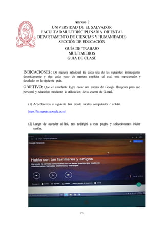 23
Anexos 2
UNIVERSIDAD DE EL SALVADOR
FACULTAD MULTIDISCIPLINARIA ORIENTAL
DEPARTAMENTO DE CIENCIAS Y HUMANIDADES
SECCIÓN DE EDUCACIÓN
GUÍA DE TRABAJO
MULTIMEDIOS
GUIA DE CLASE
INDICACIONES: De manera individual lea cada una de las siguientes interrogantes
detenidamente y siga cada paso de manera explícita tal cual esta mencionado y
detallado en la siguiente guía.
OBJETIVO: Que el estudiante logre crear una cuenta de Google Hangouts para uso
personal y educativo mediante la utilización de su cuenta de G-mail.
(1) Accederemos al siguiente link desde nuestro computador o celular.
https://hangouts.google.com/
(2) Luego de acceder al link, nos redirigirá a esta pagina y seleccionamos iniciar
sesión.
 