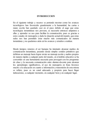 1
INTRODUCCION
En el siguiente trabajo y recurso se pretende mostrar como los avances
tecnológicos han favorecido grandemente a la humanidad, las cartas a
mano escrita han quedado casi en el paso debido al auge que estas
tecnologías instantáneas nos proveen, es necesario entonces adaptarse a
ellas y aprender su uso para facilitar la comunicación, pues es gracias a
estos canales de mensajería y dada la situación actual del mundo, que estas
redes nos han permitido estar mucho más comunicados de manera
instantánea y no quedarnos atrás en los avances y estudios a realizar.
Desde tiempos remotos el ser humano ha intentado alcanzar medios de
comunicación instantánea, pasando desde simples sonidos primitivos que
definían un mensaje hasta lograr enviar un mensaje escrito y audios propios
de manera rápida a cualquier parte del mundo, en el ámbito educativo se ha
convertido en una herramienta necesaria para proseguir con los programas
de clase y la necesaria comunicación entre alumno-docente para alcanzar
los aprendizajes significativos, el uso de mensajería en línea favorece
mucho a la educación en cuanto a información y transmisión de esta misma
se refiere, pues es un canal adecuado y propicio para hacer llegar
indicaciones, a cualquier momento, en cualquier hora y en cualquier lugar.
 