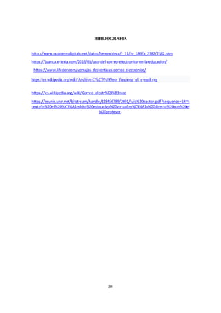 28
BIBLIOGRAFIA
http://www.quadernsdigitals.net/datos/hemeroteca/r_11/nr_183/a_2382/2382.htm
https://juanca.e-lexia.com/2016/03/uso-del-correo-electronico-en-la-educacion/
https://www.lifeder.com/ventajas-desventajas-correo-electronico/
https://es.wikipedia.org/wiki/Archivo:C%C3%B3mo_funciona_el_e-mail.svg
https://es.wikipedia.org/wiki/Correo_electr%C3%B3nico
https://reunir.unir.net/bitstream/handle/123456789/2691/luis%20pastor.pdf?sequence=1#:~:
text=En%20el%20%C3%A1mbito%20educativo%20virtual,m%C3%A1s%20directo%20con%20el
%20profesor.
 