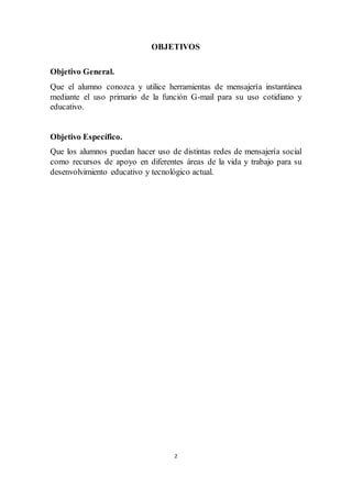 2
OBJETIVOS
Objetivo General.
Que el alumno conozca y utilice herramientas de mensajería instantánea
mediante el uso primario de la función G-mail para su uso cotidiano y
educativo.
Objetivo Específico.
Que los alumnos puedan hacer uso de distintas redes de mensajería social
como recursos de apoyo en diferentes áreas de la vida y trabajo para su
desenvolvimiento educativo y tecnológico actual.
 