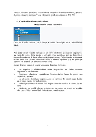 4
En 1977, el correo electrónico se convirtió en un servicio de red estandarizado, gracias a
diversos estándares parciales,16 que culminaron con la especificación RFC 733
4. Clasificación del correo electrónico
Direcciones de correo electrónico
Cartel de la calle "Arroba", en el Parque Científico Tecnológico de la Universidad de
Alcalá.
Para poder enviar o recibir mensajes de un correo electrónico es necesario disponer de
una cuenta de correo. Dicha cuenta es un buzón virtual identificado por una dirección de
correo electrónico de la forma «Juan.Nadie@ejemplo.com». Cada dirección se compone
de una parte local (en este caso Juan.Nadie), el símbolo separador @ y una parte que
identifica un dominio (en este caso ejemplo.com).
Existen diversos modos de obtener una cuenta de correo electrónico:
 las empresas y administraciones suelen proporcionar una cuenta de correo
corporativo a sus empleados.
 los centros educativos, especialmente los universitarios, hacen lo propio con
empleados y alumnos.
 en el ámbito doméstico, los proveedores de servicios de internet suelen facilitar
una o varias cuentas por cada contrato.
 existen proveedores de correo que proporcionan este servicio a cambio de una
cuota.
 finalmente, es posible obtener gratuitamente una cuenta de correo en servicios
tales como GMail, Yahoo Mail, Outlook.com y muchos otros.
 