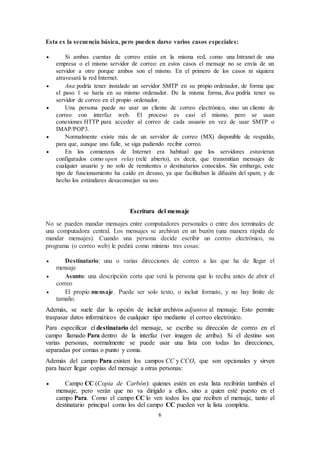 6
Esta es la secuencia básica, pero pueden darse varios casos especiales:
 Si ambas cuentas de correo están en la misma red, como una Intranet de una
empresa o el mismo servidor de correo: en estos casos el mensaje no se envía de un
servidor a otro porque ambos son el mismo. En el primero de los casos ni siquiera
atravesará la red Internet.
 Ana podría tener instalado un servidor SMTP en su propio ordenador, de forma que
el paso 1 se haría en su mismo ordenador. De la misma forma, Bea podría tener su
servidor de correo en el propio ordenador.
 Una persona puede no usar un cliente de correo electrónico, sino un cliente de
correo con interfaz web. El proceso es casi el mismo, pero se usan
conexiones HTTP para acceder al correo de cada usuario en vez de usar SMTP o
IMAP/POP3.
 Normalmente existe más de un servidor de correo (MX) disponible de respaldo,
para que, aunque uno falle, se siga pudiendo recibir correo.
 En los comienzos de Internet era habitual que los servidores estuvieran
configurados como open relay (relé abierto), es decir, que transmitían mensajes de
cualquier usuario y no solo de remitentes o destinatarios conocidos. Sin embargo, este
tipo de funcionamiento ha caído en desuso, ya que facilitaban la difusión del spam, y de
hecho los estándares desaconsejan su uso.
Escritura del mensaje
No se pueden mandar mensajes entre computadores personales o entre dos terminales de
una computadora central. Los mensajes se archivan en un buzón (una manera rápida de
mandar mensajes). Cuando una persona decide escribir un correo electrónico, su
programa (o correo web) le pedirá como mínimo tres cosas:
 Destinatario: una o varias direcciones de correo a las que ha de llegar el
mensaje
 Asunto: una descripción corta que verá la persona que lo reciba antes de abrir el
correo
 El propio mensaje. Puede ser solo texto, o incluir formato, y no hay límite de
tamaño.
Además, se suele dar la opción de incluir archivos adjuntos al mensaje. Esto permite
traspasar datos informáticos de cualquier tipo mediante el correo electrónico.
Para especificar el destinatario del mensaje, se escribe su dirección de correo en el
campo llamado Para dentro de la interfaz (ver imagen de arriba). Si el destino son
varias personas, normalmente se puede usar una lista con todas las direcciones,
separadas por comas o punto y coma.
Además del campo Para existen los campos CC y CCO, que son opcionales y sirven
para hacer llegar copias del mensaje a otras personas:
 Campo CC (Copia de Carbón): quienes estén en esta lista recibirán también el
mensaje, pero verán que no va dirigido a ellos, sino a quien esté puesto en el
campo Para. Como el campo CC lo ven todos los que reciben el mensaje, tanto el
destinatario principal como los del campo CC pueden ver la lista completa.
 