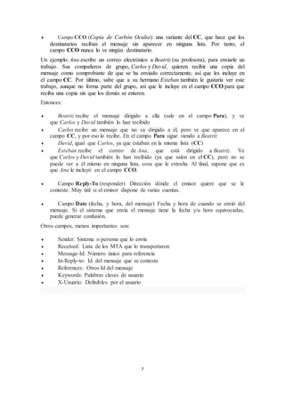 7
 Campo CCO (Copia de Carbón Oculta): una variante del CC, que hace que los
destinatarios reciban el mensaje sin aparecer en ninguna lista. Por tanto, el
campo CCO nunca lo ve ningún destinatario.
Un ejemplo: Ana escribe un correo electrónico a Beatriz (su profesora), para enviarle un
trabajo. Sus compañeros de grupo, Carlos y David, quieren recibir una copia del
mensaje como comprobante de que se ha enviado correctamente, así que les incluye en
el campo CC. Por último, sabe que a su hermano Esteban también le gustaría ver este
trabajo, aunque no forma parte del grupo, así que le incluye en el campo CCO para que
reciba una copia sin que los demás se enteren.
Entonces:
 Beatriz recibe el mensaje dirigido a ella (sale en el campo Para), y ve
que Carlos y David también lo han recibido
 Carlos recibe un mensaje que no va dirigido a él, pero ve que aparece en el
campo CC, y por eso lo recibe. En el campo Para sigue viendo a Beatriz
 David, igual que Carlos, ya que estaban en la misma lista (CC)
 Esteban recibe el correo de Ana, que está dirigido a Beatriz. Ve
que Carlos y David también lo han recibido (ya que salen en el CC), pero no se
puede ver a él mismo en ninguna lista, cosa que le extraña. Al final, supone que es
que Ana le incluyó en el campo CCO.
 Campo Reply-To (responder) Dirección dónde el emisor quiere que se le
conteste. Muy útil si el emisor dispone de varias cuentas.
 Campo Date (fecha, y hora, del mensaje) Fecha y hora de cuando se envió del
mensaje. Si el sistema que envía el mensaje tiene la fecha y/u hora equivocadas,
puede generar confusión.
Otros campos, menos importantes son:
 Sender: Sistema o persona que lo envía
 Received: Lista de los MTA que lo transportaron
 Message-Id: Número único para referencia
 In-Reply-to: Id. del mensaje que se contesta
 References: Otros Id del mensaje
 Keywords: Palabras claves de usuario
 X-Usuario: Definibles por el usuario
 