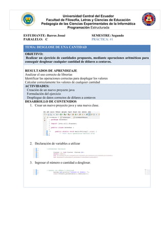 Universidad Central del Ecuador
Facultad de Filosofía, Letras y Ciencias de Educación
Pedagogía de las Ciencias Experimentales de la Informática
Programación Estructurada
ESTUDIANTE: Barros Josué SEMESTRE: Segundo
PARALELO: C PRÁCTICA: #1
TEMA: DESGLOSE DE UNA CANTIDAD
OBJETIVO:
Realizar un ejercicio de cantidades propuesto, mediante operaciones aritméticas para
conseguir desglosar cualquier cantidad de dólares a centavos.
RESULTADOS DE APRENDIZAJE
Analizar el uso correcto de librerías
Identificar las operaciones correctas para desplegar los valores
Calcular correctamente los valores de cualquier cantidad
ACTIVIDADES:
· Creación de un nuevo proyecto java
· Formulación del ejercicio
· Despliegue de datos correctos de dólares a centavos
DESARROLLO DE CONTENIDOS
1. Crear un nuevo proyecto java y una nueva clase.
2. Declaración de variables a utilizar
3. Ingresar el número o cantidad a desglosar.