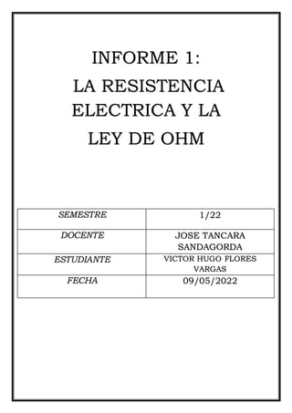 INFORME 1:
LA RESISTENCIA
ELECTRICA Y LA
LEY DE OHM
SEMESTRE 1/22
DOCENTE JOSE TANCARA
SANDAGORDA
ESTUDIANTE VICTOR HUGO FLORES
VARGAS
FECHA 09/05/2022
 
