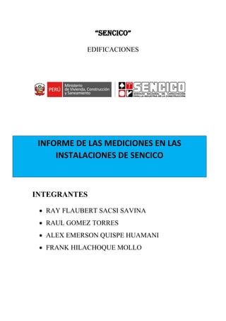 “SENCICO”
EDIFICACIONES
INTEGRANTES
• RAY FLAUBERT SACSI SAVINA
• RAUL GOMEZ TORRES
• ALEX EMERSON QUISPE HUAMANI
• FRANK HILACHOQUE MOLLO
INFORME DE LAS MEDICIONES EN LAS
INSTALACIONES DE SENCICO
 