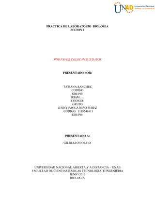 PRACTICA DE LABORATORIO BIOLOGIA
SECION 1
POR FAVOR COLOCAN SUS DATOS
PRESENTADO POR:
TATIANA SANCHEZ
CODIGO
GRUPO:
IRIAM ….
CODIGO:
GRUPO
JENNY PAOLA NIÑO PEREZ
CODIGO: 1118546811
GRUPO:
PRESENTADO A:
GILBERTO CORTES
UNIVERSIDAD NACIONAL ABIERTA Y A DISTANCIA – UNAB
FACULTAD DE CIENCIAS BASICAS TECNOLOGIA E INGENIERIA
JUNIO 2016
BIOLOGIA
 