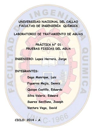 UNIVERSIDAD NACIONAL DEL CALLAO
FACULTAD DE INGENIERÍA QUÍMICA
LABORATORIO DE TRATAMIENTO DE AGUAS
PRÁCTICA N° 01:
PRUEBAS FISICAS DEL AGUA
INGENIERO: Lopez Herrera, Jorge
INTEGRANTES:
Daga Manrique, Luis
Figueroa Mejia, Denniz
Quispe Castillo, Eduardo
Silva Valerio, Edward
Suarez Sevillano, Joseph
Ventura Vega, David
CICLO: 2014 - A
 