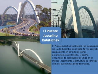 El Puente
 Juscelino
Kubitschek
      El Puente juscelino kubitschek fue inaugurado
      un 15 de diciembre en el siglo 20 y se convirtió
      rápidamente en otro de los íconos
      arquitectónicos de Brasilia. El diseño
      estructural de este puente es único en el
      mundo . localmente la estructura es conocida
      como el puente más bello del mundo.
 