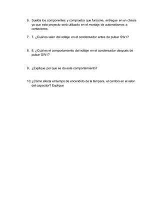 6. Suelda los componentes y comprueba que funcione, entregue en un chasis
ya que este proyecto será utilizado en el montaje de automatismos a
contactores.
7. 7. ¿Cuál es valor del voltaje en el condensador antes de pulsar SW1?
8. 8. ¿Cuál es el comportamiento del voltaje en el condensador después de
pulsar SW1?
9. ¿Explique por qué se da este comportamiento?
10.¿Cómo afecta el tiempo de encendido de la lámpara, el cambio en el valor
del capacitor? Explique
 