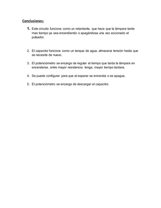 Conclusiones:
1. Este circuito funciona como un retardante, que hace que la lámpara tarde
mas tiempo ya sea encendiendo o apagándose una vez accionado el
pulsador.
2. El capacitor funciona como un tanque de agua, almacena tensión hasta que
se necesite de nuevo.
3. El potenciómetro se encarga de regular el tiempo que tarda la lámpara en
encenderse, entre mayor resistencia tenga, mayor tiempo tardara.
4. Se puede configurar para que al esperar se encienda o se apague.
5. El potenciómetro se encarga de descargar el capacitor.
 
