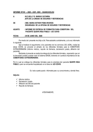 INFORME N°010 – 2020 – USR - HDH - HUANCAVELICA
A : M.C.KELLY G. MARAVI GUTARRA
JEFE DE LA UNIDAD DE SEGUROS Y REFERENCIAS
DE : OBS. MARIA ESTHER POMA RIVEROS
ENCARGADA DE LA OFICINA DE SEGUROS Y REFERENCIAS
ASUNTO : INFORME DE ENTREGA DE FORMATOS PARA COBERTURA DEL
PACIENTE QUISPE INGA PABLO – UCI COVID
FECHA : 29 DE JUNIO DEL 2020
Por medio del presente me dirijo a Ud. Para saludarlo cordialmente y a la vez informarle
lo siguiente:
Que al realizar el seguimiento a los pacientes de los servicios UCI, UCIN y todas las
áreas COVID, se procede al armado de los diferentes formatos para la COBERTURA
EXTRAORDINARIA (informe médico, reporte de farmacia, declaración jurada, afiliación del
paciente).
Mediante el presente se realiza la entrega de los diferentes formatos, esperando que en
la brevedad posible puedan subir al sistema SIASIS, teniendo en cuenta la importancia de las
COBERTURAS EXTRAORDINARIA.
Por lo cual se entrega los diferentes formatos para la cobertura del paciente QUISPE INGA
PABLO, quien se encuentra hospitalizado en el área de UCI COVID.
Es todo cuanto puedo informarle para su conocimiento y demás fines.
Adjunto:
 Informe médico
 Declaración Jurada
 Afiliación del SIS del paciente
 Reporte de farmacia
ATENTAMENTE.
 