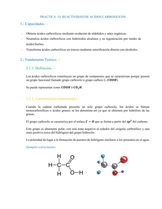 PRACTICA 10: REACTIVIDAD DE ACIDOS CARBOXILICOS
1.- Capacidades. –
- Obtiene ácidos carboxílicos mediante oxidación de aldehídos y sales orgánicas.
- Neutraliza ácidos carboxílicos con hidróxidos alcalinos y su regeneración por medio de
ácidosfuertes.
- Transforma ácidos carboxílicos en ésteres mediante esterificación directa con alcoholes.
2.- Fundamento Teórico. –
2.1.1. Definición. –
Los ácidos carboxílicos constituyen un grupo de compuestos que se caracterizan porque poseen
un grupo funcional llamado grupo carboxilo o grupo carboxi (– 𝑪𝑶𝑶𝑯).
Se puede representar como 𝑪𝑶𝑶𝑯 ó 𝑪𝑶𝟐𝑯.
2.1.2. Características estructurales. –
Cuando la cadena carbonada presenta un solo grupo carboxilo, los ácidos se llaman
monocarboxílicos o ácidos grasos, se les denomina así ya que se obtienen por hidrólisis de las
grasas.
El grupo carboxilo se caracteriza por el enlace 𝑪 = 𝑶 que se forma a partir del 𝒔𝒑𝟐
del carbono.
Este grupo es altamente polar, con una zona negativa al rededor del oxígeno carbonílico y una
zona positiva cerca del hidrógeno del grupo hidroxilo.
La polaridad da lugar a la formación de puentes de hidrógeno similares a los presentes en el agua.
Ejemplos estructurales:
 