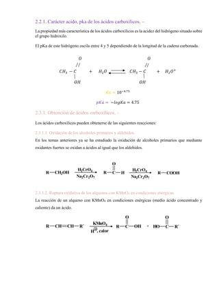 2.2.1. Carácter acido, pka de los ácidos carboxílicos. –
La propiedad más característica de los ácidos carboxílicos es la acidez del hidrógeno situado sobre
el grupo hidroxilo.
El pKa de este hidrógeno oscila entre 4 y 5 dependiendo de la longitud de la cadena carbonada.
𝑂 𝑂
𝐶𝐻3 − 𝐶 + 𝐻2𝑂 𝐶𝐻3 − 𝐶 + 𝐻2𝑂+
𝑂𝐻 𝑂𝐻
𝐾𝑎 = 10−4.75
𝑝𝐾𝑎 = −𝑙𝑜𝑔𝐾𝑎 = 4.75
2.3.1. Obtención de ácidos carboxílicos. –
Los ácidos carboxílicos pueden obtenerse de las siguientes reacciones:
2.3.1.1. Oxidación de los alcoholes primarios y aldehídos.
En los temas anteriores ya se ha estudiado la oxidación de alcoholes primarios que mediante
oxidantes fuertes se oxidan a ácidos al igual que los aldehídos.
2.3.1.2. Ruptura oxidativa de los alquenos con KMnO4 en condiciones enérgicas.
La reacción de un alqueno con KMnO4 en condiciones enérgicas (medio ácido concentrado y
caliente) da un ácido.
R CH2OH
H2CrO4
Na2Cr2O7
R C
O
H
Na2Cr2O7
H2CrO4
R COOH
R CH CH R´
KMnO4
H , calor
R C
O
OH + HO C
O
R´
 