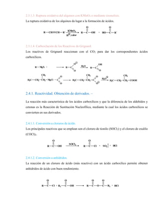 2.3.1.3. Ruptura oxidativa del alquinos con KMnO4 o mediante ozonolisis.
La ruptura oxidativa de los alquinos da lugar a la formación de ácidos.
2.3.1.4. Carboxilación de los Reactivos de Grignard.
Los reactivos de Grignard reaccionan con el CO2 para dar los correspondientes ácidos
carboxílicos.
2.4.1. Reactividad. Obtención de derivados. –
La reacción más característica de los ácidos carboxílicos y que la diferencia de los aldehídos y
cetonas es la Reacción de Sustitución Nucleofílica, mediante la cual los ácidos carboxílicos se
convierten en sus derivados.
2.4.1.1. Conversión a cloruros de ácido.
Los principales reactivos que se emplean son el cloruro de tionilo (SOCl2) y el cloruro de oxalilo
(COCl)2.
2.4.1.2. Conversión a anhídridos.
La reacción de un cloruro de ácido (más reactivo) con un ácido carboxílico permite obtener
anhídridos de ácido con buen rendimiento.
KMnO4
H , calor
R C
O
OH + HO C
O
R´
R CH CH R´
HO C
O
CH3
+
H3C CH2 C
O
OH
conc.
KMnO4
CH2 CH CH CH3
H3C
HO C
O
CH3
+
H3C CH2 C
O
OH
CH2 CH CH CH3
H3C
1) O3
3) H2O
R MgX +
C
O
O
R C
O
O
H2O
R C
OH
O
+
H3C CH2 CH2
CH3
MgCl H3C CH2 CH2
CH3
C
O
O
H3C CH2 CH2
CH3
COOH
H3O
R C
O
OH
SOCl2
R C
O
Cl + SO2
+ HCl
R C
O
Cl
H3C CH2 C
O
OH
H3C CH2 C
O
Cl
R C
O
O C
O
R1
R1 C
O
OH
H3C CH2 C
O
O C
O
CH2 CH3
+ + HCl
+
anhídrido propanoico
 