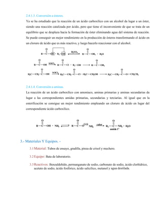 2.4.1.3. Conversión a ésteres.
Ya se ha estudiado que la reacción de un ácido carboxílico con un alcohol da lugar a un éster,
siendo una reacción catalizada por ácido, pero que tiene el inconveniente de que se trata de un
equilibrio que se desplaza hacia la formación de éster eliminando agua del sistema de reacción.
Se puede conseguir un mejor rendimiento en la producción de ésteres transformando el ácido en
un cloruro de ácido que es más reactivo, y luego hacerlo reaccionar con el alcohol.
2.4.1.4. Conversión a aminas.
La reacción de un ácido carboxílico con amoniaco, aminas primarias y aminas secundarias da
lugar a las correspondientes amidas primarias, secundarias y terciarias. Al igual que en la
esterificación se consigue un mejor rendimiento empleando un cloruro de ácido en lugar del
correspondiente ácido carboxílico.
3.- Materiales Y Equipos. -
3.1 Material: Tubos de ensayo, gradilla, pinza de crisol y mechero.
3.2 Equipo: Bata de laboratorio.
3.3 Reactivos: Benzaldehído, permanganato de sodio, carbonato de sodio, ácido clorhídrico,
acetato de sodio, ácido fosfórico, ácido salicílico, metanol y agua destilada.
R C
O
OH
H2SO4
R C
O
Cl
H3C CH2 C
O
OH H3C CH2 C
O
Cl
+ R1 OH R C
O
OR1 + H2O
R C
O
OH
SOCl2
R1 OH
+ R C
O
OR1
SOCl2
+ H3C CH2OH H3C CH2 C
O
O CH2CH2
R C
O
OH + R C
O
O R1 C
O
NH2
NH3 NH4
calor
amida 1ª
+ H2O
 