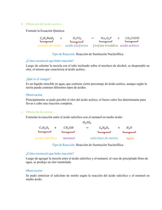 b. Obtención del ácido acético. -
Formule la Ecuación Química:
𝐶2𝐻3𝑁𝑎𝑂2 + 𝐻3𝑃𝑂4 → 𝑁𝑎3𝑂4𝑃 + 𝐶𝐻3𝐶𝑂𝑂𝐻
𝑎𝑐𝑒𝑡𝑎𝑡𝑜 𝑑𝑒 𝑠𝑜𝑑𝑖𝑜 𝑎𝑐𝑖𝑑𝑜 𝑓𝑜𝑠𝑓𝑜𝑟𝑖𝑐𝑜 𝑓𝑜𝑠𝑓𝑎𝑡𝑜 𝑡𝑟𝑖𝑠ó𝑑𝑖𝑐𝑜 𝑎𝑐𝑖𝑑𝑜 𝑎𝑐é𝑡𝑖𝑐𝑜
Tipo de Reacción: Reacción de Sustitución Nucleofílica
¿Cómo reconoció que hubo reacción?
Luego de calentar la mezcla con el tubo inclinado sobre el mechero de alcohol, se desprendió un
olor, el mismo que caracteriza al ácido acético.
¿Qué es el vinagre?
Es un líquido miscible en agua, que contiene cierto porcentaje de ácido acético, aunque según la
teoría puede contener diferentes tipos de ácidos.
Observación:
Principalmente se pudo percibir el olor del ácido acético, el factor calor fue determinante para
llevar a cabo una reacción completa.
c. Obtención de esteres. -
Formular la reacción entre el ácido salicílico con el metanol en medio ácido:
𝐻2𝑆𝑂4
𝐶7𝐻6𝑂3 + 𝐶𝐻3𝑂𝐻 → 𝐶8𝐻8𝑂3 + 𝐻2𝑂
𝑎𝑐𝑖𝑑𝑜 𝑠𝑎𝑙𝑖𝑐í𝑙𝑖𝑐𝑜 𝑚𝑒𝑡𝑎𝑛𝑜𝑙 𝑠𝑎𝑙𝑖𝑐𝑖𝑙𝑎𝑡𝑜 𝑑𝑒 𝑚𝑒𝑡𝑖𝑙𝑜 𝑎𝑔𝑢𝑎
Tipo de Reacción: Reacción de Sustitución Nucleofílica
¿Cómo reconoció que hubo reacción?
Luego de agregar la mezcla entre el ácido salicílico y el metanol, al vaso de precipitado lleno de
agua, se produjo un olor mentolado.
Observación:
Se pudo sintetizar el salicilato de metilo según la reacción del ácido salicílico y el metanol en
medio ácido.
 