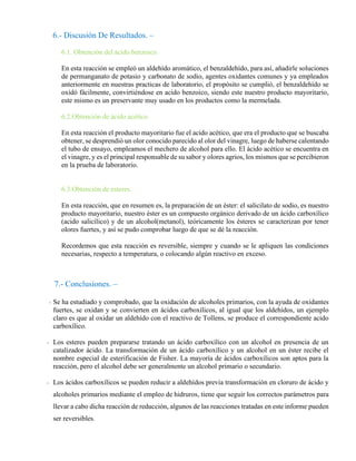 6.- Discusión De Resultados. –
6.1. Obtención del ácido benzoico.
En esta reacción se empleó un aldehído aromático, el benzaldehído, para así, añadirle soluciones
de permanganato de potasio y carbonato de sodio, agentes oxidantes comunes y ya empleados
anteriormente en nuestras practicas de laboratorio, el propósito se cumplió, el benzaldehído se
oxidó fácilmente, convirtiéndose en acido benzoico, siendo este nuestro producto mayoritario,
este mismo es un preservante muy usado en los productos como la mermelada.
6.2.Obtención de ácido acético.
En esta reacción el producto mayoritario fue el acido acético, que era el producto que se buscaba
obtener, se desprendió un olor conocido parecido al olor del vinagre, luego de haberse calentando
el tubo de ensayo, empleamos el mechero de alcohol para ello. El ácido acético se encuentra en
el vinagre, y es el principal responsable de su sabor y olores agrios, los mismos que se percibieron
en la prueba de laboratorio.
6.3.Obtención de esteres.
En esta reacción, que en resumen es, la preparación de un éster: el salicilato de sodio, es nuestro
producto mayoritario, nuestro éster es un compuesto orgánico derivado de un ácido carboxílico
(acido salicílico) y de un alcohol(metanol), teóricamente los ésteres se caracterizan por tener
olores fuertes, y así se pudo comprobar luego de que se dé la reacción.
Recordemos que esta reacción es reversible, siempre y cuando se le apliquen las condiciones
necesarias, respecto a temperatura, o colocando algún reactivo en exceso.
7.- Conclusiones. –
- Se ha estudiado y comprobado, que la oxidación de alcoholes primarios, con la ayuda de oxidantes
fuertes, se oxidan y se convierten en ácidos carboxílicos, al igual que los aldehídos, un ejemplo
claro es que al oxidar un aldehído con el reactivo de Tollens, se produce el correspondiente acido
carboxílico.
- Los esteres pueden prepararse tratando un ácido carboxílico con un alcohol en presencia de un
catalizador ácido. La transformación de un ácido carboxílico y un alcohol en un éster recibe el
nombre especial de esterificación de Fisher. La mayoría de ácidos carboxílicos son aptos para la
reacción, pero el alcohol debe ser generalmente un alcohol primario o secundario.
- Los ácidos carboxílicos se pueden reducir a aldehídos previa transformación en cloruro de ácido y
alcoholes primarios mediante el empleo de hidruros, tiene que seguir los correctos parámetros para
llevar a cabo dicha reacción de reducción, algunos de las reacciones tratadas en este informe pueden
ser reversibles.
 