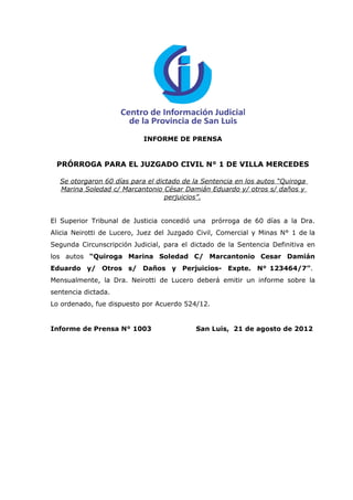 INFORME DE PRENSA
PRÓRROGA PARA EL JUZGADO CIVIL N° 1 DE VILLA MERCEDES
Se otorgaron 60 días para el dictado de la Sentencia en los autos “Quiroga
Marina Soledad c/ Marcantonio César Damián Eduardo y/ otros s/ daños y
perjuicios”.
El Superior Tribunal de Justicia concedió una prórroga de 60 días a la Dra.
Alicia Neirotti de Lucero, Juez del Juzgado Civil, Comercial y Minas N° 1 de la
Segunda Circunscripción Judicial, para el dictado de la Sentencia Definitiva en
los autos “Quiroga Marina Soledad C/ Marcantonio Cesar Damián
Eduardo y/ Otros s/ Daños y Perjuicios- Expte. N° 123464/7”.
Mensualmente, la Dra. Neirotti de Lucero deberá emitir un informe sobre la
sentencia dictada.
Lo ordenado, fue dispuesto por Acuerdo 524/12.
Informe de Prensa N° 1003 San Luis, 21 de agosto de 2012