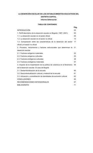 LA DESERCIÓN ESCOLAR EN LOS ESTABLECIMIENTOS EDUCATIVOS DEL
DISTRITO CAPITAL
Informe Defensorial
TABLA DE CONTENIDO
Pág.
INTRODUCCIÓN 03
1. Perfil descriptivo de la deserción escolar en Bogotá ( 1997- 2001) 05
1.1. La deserción escolar en el sector oficial 05
1.2. La deserción escolar en el sector no oficial 14
1.3. Comparación entre las características de la deserción del sector
oficial y el sector no oficial
17
2. Procesos, mecanismos y factores estructurales que determinan la
deserción escolar
21
2.1. Factores exógenos materiales 22
2.2. Factores exógenos culturales 25
2.3. Factores endógenos culturales 38
2.4. Factores endógenos materiales 57
3. Impacto de la implantación de la política de cobertura en el fenómeno
de la deserción escolar. El caso de Bogotá
59
3.1. Desterritorialización de la escuela 60
3.2. Descontextualización cultural y material de la escuela 61
3.3. Activación y consolidación de identidades de exclusión cultural 63
CONCLUSIONES 65
RECOMENDACIONES DEFENSORIALES 67
BIBLIOGRAFÍA 71
 
