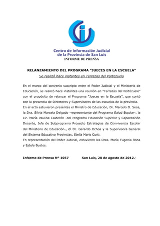 INFORME DE PRENSA


  RELANZAMIENTO DEL PROGRAMA “JUECES EN LA ESCUELA”
           Se realizó hace instantes en Terrazas del Portezuelo

En el marco del convenio suscripto entre el Poder Judicial y el Ministerio de
Educación, se realizó hace instantes una reunión en “Terrazas del Portezuelo”
con el propósito de relanzar el Programa “Jueces en la Escuela”, que contó
con la presencia de Directores y Supervisores de las escuelas de la provincia.
En el acto estuvieron presentes el Ministro de Educación, Dr. Marcelo D. Sosa,
la Dra. Silvia Marcela Delgado -representante del Programa Salud Escolar-, la
Lic. María Paulina Calderón -del Programa Educación Superior y Capacitación
Docente, Jefe de Subprograma Proyecto Estrategias de Convivencia Escolar
del Ministerio de Educación-, el Dr. Gerardo Ochoa y la Supervisora General
del Sistema Educativo Provincias, Stella Maris Curti.
En representación del Poder Judicial, estuvieron las Dras. María Eugenia Bona
y Estela Bustos.



Informe de Prensa Nº 1057               San Luis, 28 de agosto de 2012.-
 