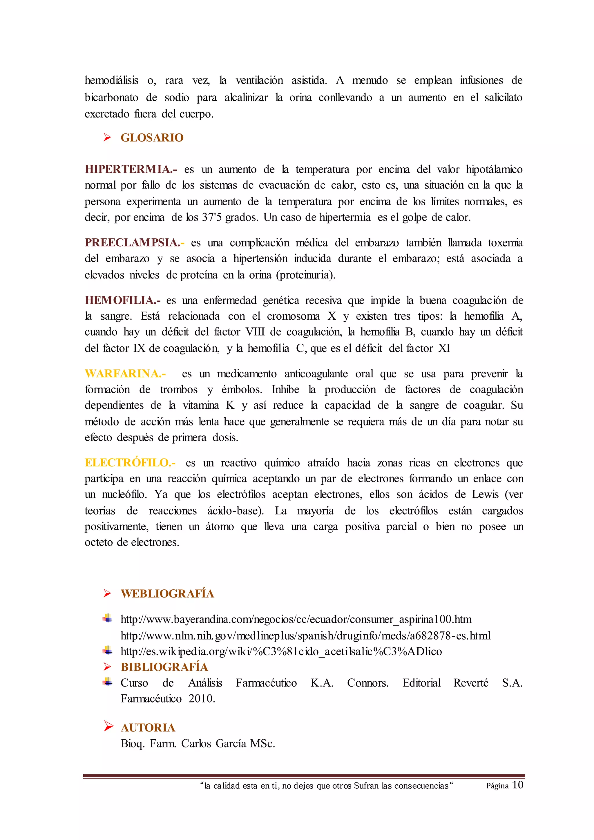 “la calidad esta en ti, no dejes que otros Sufran las consecuencias“ Página 10
hemodiálisis o, rara vez, la ventilación asistida. A menudo se emplean infusiones de
bicarbonato de sodio para alcalinizar la orina conllevando a un aumento en el salicilato
excretado fuera del cuerpo.
 GLOSARIO
HIPERTERMIA.- es un aumento de la temperatura por encima del valor hipotálamico
normal por fallo de los sistemas de evacuación de calor, esto es, una situación en la que la
persona experimenta un aumento de la temperatura por encima de los límites normales, es
decir, por encima de los 37'5 grados. Un caso de hipertermia es el golpe de calor.
PREECLAMPSIA.- es una complicación médica del embarazo también llamada toxemia
del embarazo y se asocia a hipertensión inducida durante el embarazo; está asociada a
elevados niveles de proteína en la orina (proteinuria).
HEMOFILIA.- es una enfermedad genética recesiva que impide la buena coagulación de
la sangre. Está relacionada con el cromosoma X y existen tres tipos: la hemofilia A,
cuando hay un déficit del factor VIII de coagulación, la hemofilia B, cuando hay un déficit
del factor IX de coagulación, y la hemofilia C, que es el déficit del factor XI
WARFARINA.- es un medicamento anticoagulante oral que se usa para prevenir la
formación de trombos y émbolos. Inhibe la producción de factores de coagulación
dependientes de la vitamina K y así reduce la capacidad de la sangre de coagular. Su
método de acción más lenta hace que generalmente se requiera más de un día para notar su
efecto después de primera dosis.
ELECTRÓFILO.- es un reactivo químico atraído hacia zonas ricas en electrones que
participa en una reacción química aceptando un par de electrones formando un enlace con
un nucleófilo. Ya que los electrófilos aceptan electrones, ellos son ácidos de Lewis (ver
teorías de reacciones ácido-base). La mayoría de los electrófilos están cargados
positivamente, tienen un átomo que lleva una carga positiva parcial o bien no posee un
octeto de electrones.
 WEBLIOGRAFÍA
http://www.bayerandina.com/negocios/cc/ecuador/consumer_aspirina100.htm
http://www.nlm.nih.gov/medlineplus/spanish/druginfo/meds/a682878-es.html
http://es.wikipedia.org/wiki/%C3%81cido_acetilsalic%C3%ADlico
 BIBLIOGRAFÍA
Curso de Análisis Farmacéutico K.A. Connors. Editorial Reverté S.A.
Farmacéutico 2010.
 AUTORIA
Bioq. Farm. Carlos García MSc.
 