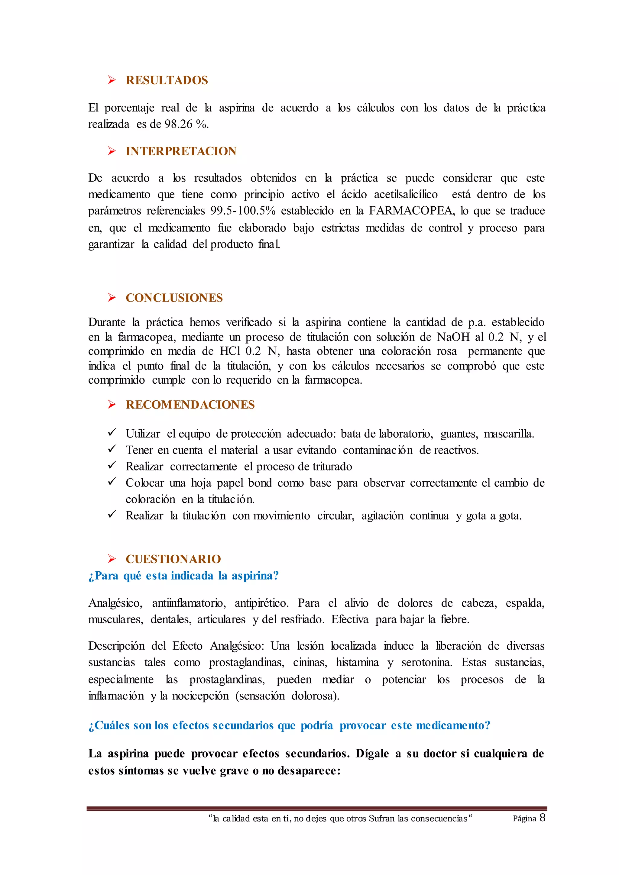 “la calidad esta en ti, no dejes que otros Sufran las consecuencias“ Página 8
 RESULTADOS
El porcentaje real de la aspirina de acuerdo a los cálculos con los datos de la práctica
realizada es de 98.26 %.
 INTERPRETACION
De acuerdo a los resultados obtenidos en la práctica se puede considerar que este
medicamento que tiene como principio activo el ácido acetilsalicílico está dentro de los
parámetros referenciales 99.5-100.5% establecido en la FARMACOPEA, lo que se traduce
en, que el medicamento fue elaborado bajo estrictas medidas de control y proceso para
garantizar la calidad del producto final.
 CONCLUSIONES
Durante la práctica hemos verificado si la aspirina contiene la cantidad de p.a. establecido
en la farmacopea, mediante un proceso de titulación con solución de NaOH al 0.2 N, y el
comprimido en media de HCl 0.2 N, hasta obtener una coloración rosa permanente que
indica el punto final de la titulación, y con los cálculos necesarios se comprobó que este
comprimido cumple con lo requerido en la farmacopea.
 RECOMENDACIONES
 Utilizar el equipo de protección adecuado: bata de laboratorio, guantes, mascarilla.
 Tener en cuenta el material a usar evitando contaminación de reactivos.
 Realizar correctamente el proceso de triturado
 Colocar una hoja papel bond como base para observar correctamente el cambio de
coloración en la titulación.
 Realizar la titulación con movimiento circular, agitación continua y gota a gota.
 CUESTIONARIO
¿Para qué esta indicada la aspirina?
Analgésico, antiinflamatorio, antipirético. Para el alivio de dolores de cabeza, espalda,
musculares, dentales, articulares y del resfriado. Efectiva para bajar la fiebre.
Descripción del Efecto Analgésico: Una lesión localizada induce la liberación de diversas
sustancias tales como prostaglandinas, cininas, histamina y serotonina. Estas sustancias,
especialmente las prostaglandinas, pueden mediar o potenciar los procesos de la
inflamación y la nocicepción (sensación dolorosa).
¿Cuáles son los efectos secundarios que podría provocar este medicamento?
La aspirina puede provocar efectos secundarios. Dígale a su doctor si cualquiera de
estos síntomas se vuelve grave o no desaparece:
 