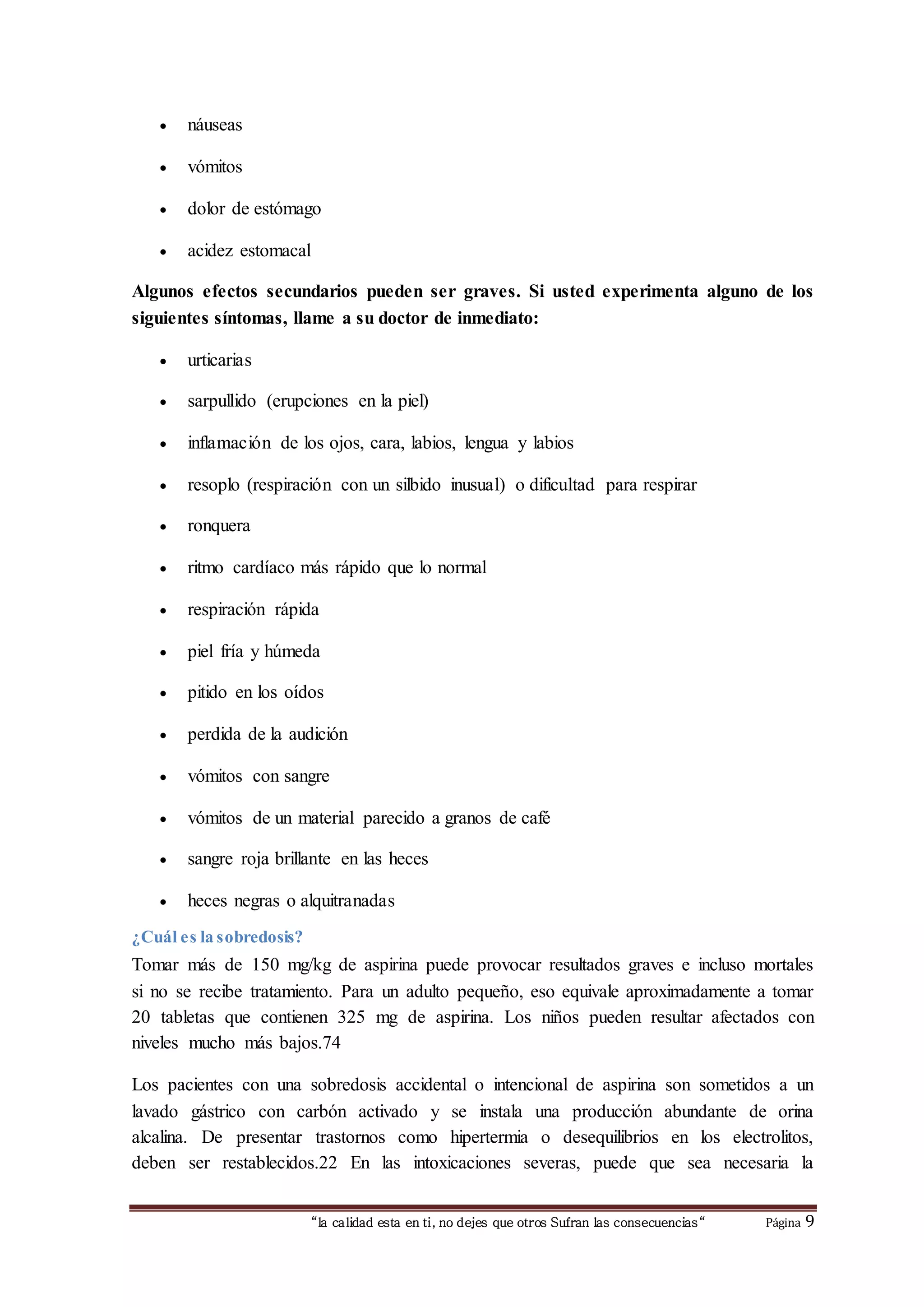 “la calidad esta en ti, no dejes que otros Sufran las consecuencias“ Página 9
 náuseas
 vómitos
 dolor de estómago
 acidez estomacal
Algunos efectos secundarios pueden ser graves. Si usted experimenta alguno de los
siguientes síntomas, llame a su doctor de inmediato:
 urticarias
 sarpullido (erupciones en la piel)
 inflamación de los ojos, cara, labios, lengua y labios
 resoplo (respiración con un silbido inusual) o dificultad para respirar
 ronquera
 ritmo cardíaco más rápido que lo normal
 respiración rápida
 piel fría y húmeda
 pitido en los oídos
 perdida de la audición
 vómitos con sangre
 vómitos de un material parecido a granos de café
 sangre roja brillante en las heces
 heces negras o alquitranadas
¿Cuál es la sobredosis?
Tomar más de 150 mg/kg de aspirina puede provocar resultados graves e incluso mortales
si no se recibe tratamiento. Para un adulto pequeño, eso equivale aproximadamente a tomar
20 tabletas que contienen 325 mg de aspirina. Los niños pueden resultar afectados con
niveles mucho más bajos.74
Los pacientes con una sobredosis accidental o intencional de aspirina son sometidos a un
lavado gástrico con carbón activado y se instala una producción abundante de orina
alcalina. De presentar trastornos como hipertermia o desequilibrios en los electrolitos,
deben ser restablecidos.22 En las intoxicaciones severas, puede que sea necesaria la
 