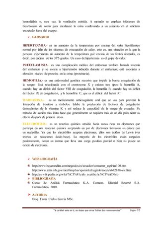 hemodiálisis o, rara vez, la ventilación asistida. A menudo se emplean infusiones de 
bicarbonato de sodio para alcalinizar la orina conllevando a un aumento en el salicilato 
excretado fuera del cuerpo. 
“la calidad esta en ti, no dejes que otros Sufran las consecuencias“ Página 10 
 GLOSARIO 
HIPERTERMIA.- es un aumento de la temperatura por encima del valor hipotálamico 
normal por fallo de los sistemas de evacuación de calor, esto es, una situación en la que la 
persona experimenta un aumento de la temperatura por encima de los límites normales, es 
decir, por encima de los 37'5 grados. Un caso de hipertermia es el golpe de calor. 
PREECLAMPSIA.- es una complicación médica del embarazo también llamada toxemia 
del embarazo y se asocia a hipertensión inducida durante el embarazo; está asociada a 
elevados niveles de proteína en la orina (proteinuria). 
HEMOFILIA.- es una enfermedad genética recesiva que impide la buena coagulación de 
la sangre. Está relacionada con el cromosoma X y existen tres tipos: la hemofilia A, 
cuando hay un déficit del factor VIII de coagulación, la hemofilia B, cuando hay un déficit 
del factor IX de coagulación, y la hemofilia C, que es el déficit del factor XI 
WARFARINA.- es un medicamento anticoagulante oral que se usa para prevenir la 
formación de trombos y émbolos. Inhibe la producción de factores de coagulación 
dependientes de la vitamina K y así reduce la capacidad de la sangre de coagular. Su 
método de acción más lenta hace que generalmente se requiera más de un día para notar su 
efecto después de primera dosis. 
ELECTRÓFILO.- es un reactivo químico atraído hacia zonas ricas en electrones que 
participa en una reacción química aceptando un par de electrones formando un enlace con 
un nucleófilo. Ya que los electrófilos aceptan electrones, ellos son ácidos de Lewis (ver 
teorías de reacciones ácido-base). La mayoría de los electrófilos están cargados 
positivamente, tienen un átomo que lleva una carga positiva parcial o bien no posee un 
octeto de electrones. 
 WEBLIOGRAFÍA 
http://www.bayerandina.com/negocios/cc/ecuador/consumer_aspirina100.htm 
http://www.nlm.nih.gov/medlineplus/spanish/druginfo/meds/a682878-es.html 
http://es.wikipedia.org/wiki/%C3%81cido_acetilsalic%C3%ADlico 
 BIBLIOGRAFÍA 
Curso de Análisis Farmacéutico K.A. Connors. Editorial Reverté S.A. 
Farmacéutico 2010. 
 AUTORIA 
Bioq. Farm. Carlos García MSc. 
 