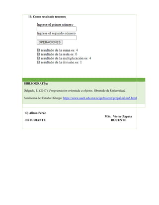 10. Como resultado tenemos
f.) Alison Pérez
MSc. Víctor Zapata
ESTUDIANTE DOCENTE
BIBLIOGRAFÍA:
Delgado, L. (2017). Programacion orientada a objetos. Obtenido de Universidad
Autónoma del Estado Hidalgo: https://www.uaeh.edu.mx/scige/boletin/prepa2/n2/m5.html