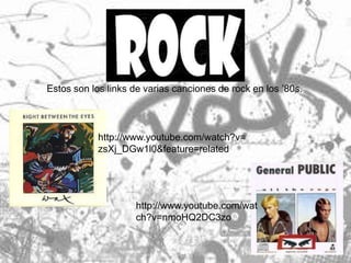 Estos son los links de varias canciones de rock en los ’80s.



            http://www.youtube.com/watch?v=
            zsXj_DGw1l0&feature=related




                    http://www.youtube.com/wat
                    ch?v=nmoHQ2DC3zo
 