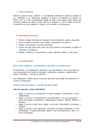  CONCLUSIONES 
Durante la práctica hemos verificado si el comprimido mebendazol contiene la cantidad de 
p.a. establecido en la farmacopea, mediante un proceso de titulación con solución de 
HClO4 al 0.1 N, sobre el medicamento disuelto en ácido acético glacial, hasta obtener una 
coloración azulada que indica el punto final de la titulación, y con los cálculos necesarios 
se comprobó que este comprimido cumple con lo requerido en la farmacopea. 
 RECOMENDACIONES 
 Utilizar el equipo de protección adecuado: bata de laboratorio, guantes, mascarilla. 
 Tener en cuenta el material a usar evitando contaminación de reactivos. 
 Realizar correctamente el proceso de triturado 
 Colocar una hoja papel bond como base para observar correctamente el cambio de 
coloración en la titulación. 
 Realizar la titulación con movimiento circular, agitación continua y gota a gota. 
 CUESTIONARIO 
¿Para cuáles condiciones o enfermedades se prescribe este medicamento? 
El mebendazol, es un medicamento lombricida, que mata parásitos. Se usa para tratar los 
casos de parasitosis por lombrices intestinales (nematodos), uncinarias (anquilostoma), 
oxiuros, tricocéfalos y otro tipo de parásitos. 
Este medicamento también puede ser prescrito para otros usos; pídale más información a 
su doctor o farmacéutico. 
¿Cuáles son las precauciones especiales que debo seguir? 
Antes de comenzar a tomar mebendazol: 
 dígale a su doctor y a su farmacéutico si usted es alérgico al mebendazol o a otros 
“la calidad esta en ti, no dejes que otros Sufran las consecuencias“ Página 8 
medicamentos. 
 dígale a su doctor y a su farmacéutico qué medicamentos con y sin prescripción 
usted está tomando, especialmente carbamazepina (Tegretol), fenitoína (Dilantin) y 
vitaminas. 
 dígale a su doctor si usted tiene o alguna vez ha tenido enfermedades al estómago o 
al hígado. 
 dígale a su doctor si está embarazada, tiene planes de quedar embarazada o si está 
amamantando. Si queda embarazada mientras toma este medicamento, llame a su 
doctor de inmediato. 
 