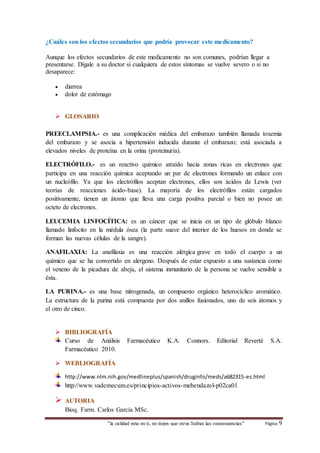 ¿Cuáles son los efectos secundarios que podría provocar este medicamento? 
Aunque los efectos secundarios de este medicamento no son comunes, podrían llegar a 
presentarse. Dígale a su doctor si cualquiera de estos síntomas se vuelve severo o si no 
desaparece: 
 diarrea 
 dolor de estómago 
“la calidad esta en ti, no dejes que otros Sufran las consecuencias“ Página 9 
 GLOSARIO 
PREECLAMPSIA.- es una complicación médica del embarazo también llamada toxemia 
del embarazo y se asocia a hipertensión inducida durante el embarazo; está asociada a 
elevados niveles de proteína en la orina (proteinuria). 
ELECTRÓFILO.- es un reactivo químico atraído hacia zonas ricas en electrones que 
participa en una reacción química aceptando un par de electrones formando un enlace con 
un nucleófilo. Ya que los electrófilos aceptan electrones, ellos son ácidos de Lewis (ver 
teorías de reacciones ácido-base). La mayoría de los electrófilos están cargados 
positivamente, tienen un átomo que lleva una carga positiva parcial o bien no posee un 
octeto de electrones. 
LEUCEMIA LINFOCÍTICA: es un cáncer que se inicia en un tipo de glóbulo blanco 
llamado linfocito en la médula ósea (la parte suave del interior de los huesos en donde se 
forman las nuevas células de la sangre). 
ANAFILAXIA: La anafilaxia es una reacción alérgica grave en todo el cuerpo a un 
químico que se ha convertido en alergeno. Después de estar expuesto a una sustancia como 
el veneno de la picadura de abeja, el sistema inmunitario de la persona se vuelve sensible a 
ésta. 
LA PURINA.- es una base nitrogenada, un compuesto orgánico heterocíclico aromático. 
La estructura de la purina está compuesta por dos anillos fusionados, uno de seis átomos y 
el otro de cinco. 
 BIBLIOGRAFÍA 
Curso de Análisis Farmacéutico K.A. Connors. Editorial Reverté S.A. 
Farmacéutico 2010. 
 WEBLIOGRAFÍA 
http://www.nlm.nih.gov/medlineplus/spanish/druginfo/meds/a682315-es.html 
http://www.vademecum.es/principios-activos-mebendazol-p02ca01 
 AUTORIA 
Bioq. Farm. Carlos García MSc. 
 
