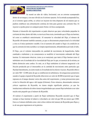 UNIVERSIDAD MAYOR DE SAN ANDRES
FACULTAD DE TECNOLOGIA
QUIMICA INDUSTRIAL
11
Se montó un tubo de vidrio, horizontal, con un extremo acampanado
dentro de un tanque y con una válvula en el extremo opuesto. En la entrada acampanada lisa,
en el extremo aguas arriba, se colocó un inyector de tinta dispuesto de tal manera que se
pudiera establecer una alimentación continua de tinta para generar una corriente fina. El
inyector se podía poner en cualquier punto frente a la boca acampanada.
Durante el desarrollo del experimento se pudo observar que para velocidades pequeñas la
corriente de tinta, dentro del tubo, se movía en línea recta, mostrando que el flujo era laminar,
tal como se estableció anteriormente. Al aumentar la velocidad del flujo, el número de
Reynolds obviamente también aumenta, ya que es directamente proporcional a la velocidad
y esta es el único parámetro variable. Con el aumento del caudal se llegó a la condición en
que la corriente de tinta oscilaba o se rompía repentinamente, difundiéndose por todo el tubo.
El flujo, con el violento intercambio de cantidad de movimiento de laspartículas, había
cambiado a turbulento y en consecuencia se modificó el movimiento ordenado del flujo
laminar. Es interesante observar, como ya se mencionó, que tanto el flujo laminar como el
turbulento son el resultado de la viscosidad del flujo por lo que, en ausencia de la misma, no
habría distinción entre ambos. Es más, en el flujo turbulento el esfuerzo tangencial o de
fricción producido por el intercambio en la cantidad de movimiento entre partículas que
fluctúan lateralmente, en cierto modo es el resultado de los efectos viscosos. Reynolds obtuvo
un valor NR= 12.000 antes de que se estableciera la turbulencia. Investigaciones posteriores
usando el equipo original de Reynolds obtuvieron un valor de 40.000 al permitir que el agua
reposara en el tanque durante varios días antes del experimento, y tomar precauciones para
evitar la vibración del agua o del equipo (Eckman). Estos números, denominados números
críticos superiores de Reynolds, no tienen ningún significado práctico, ya que las
instalaciones ordinarias de tubos tienen irregularidades que causan flujo turbulento a un valor
mucho más pequeño que el número de Reynolds.
Al realizar el experimento a partir de flujos turbulentos Reynolds encontró que el flujo
siempre se hace laminar al reducir a velocidad a un valor tal que NR sea menor que 2.000.
Este es el número definido como valor crítico inferior del número de Reynolds para flujos y
es de una gran importancia en la práctica.
 