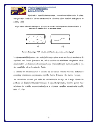 UNIVERSIDAD MAYOR DE SAN ANDRES
FACULTAD DE TECNOLOGIA
QUIMICA INDUSTRIAL
12
Siguiendo el procedimiento anterior y en una instalación común de tubos,
el flujo deberá cambiar de laminar a turbulento en los límites de los números de Reynolds de
2.000 a 4.000
La naturaleza del flujo dado, para un flujo incomprensible, se caracteriza por su número de
Reynolds. Para valores grandes de NR, uno o todos los del numerador son grandes con el
denominador. Los términos del numerador están relacionados con fuerzasinerciales o con
fuerzas debidas a la aceleración del fluido.
El término del denominador es el causante de las fuerzas cortantes viscosas, pudiéndose
considerar este número como relación entre las fuerzas de inercia y las fuerzas viscosas.
Es conveniente recordar que, dadas las características de flujo, en el flujo laminar las
pérdidas son directamente proporcionales a la velocidad promedio, mientras que un flujo
turbulento las pérdidas son proporcionales a la velocidad elevada a una potencia variable
entre 1,7 y 2,0.
 