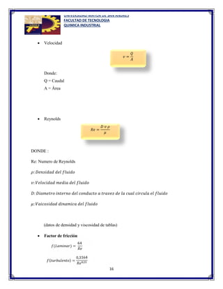 UNIVERSIDAD MAYOR DE SAN ANDRES
FACULTAD DE TECNOLOGIA
QUIMICA INDUSTRIAL
16
 Velocidad
Donde:
Q = Caudal
A = Área
 Reynolds
DONDE :
Re: Numero de Reynolds
𝜌: 𝐷𝑒𝑛𝑠𝑖𝑑𝑎𝑑 𝑑𝑒𝑙 𝑓𝑙𝑢𝑖𝑑𝑜
𝑣: 𝑉𝑒𝑙𝑜𝑐𝑖𝑑𝑎𝑑 𝑚𝑒𝑑𝑖𝑎 𝑑𝑒𝑙 𝑓𝑙𝑢𝑖𝑑𝑜
𝐷: 𝐷𝑖𝑎𝑚𝑒𝑡𝑟𝑜 𝑖𝑛𝑡𝑒𝑟𝑛𝑜 𝑑𝑒𝑙 𝑐𝑜𝑛𝑑𝑢𝑐𝑡𝑜 𝑎 𝑡𝑟𝑎𝑣𝑒𝑧 𝑑𝑒 𝑙𝑎 𝑐𝑢𝑎𝑙 𝑐𝑖𝑟𝑐𝑢𝑙𝑎 𝑒𝑙 𝑓𝑙𝑢𝑖𝑑𝑜
𝜇: 𝑉𝑎𝑖𝑐𝑜𝑠𝑖𝑑𝑎𝑑 𝑑𝑖𝑛𝑎𝑚𝑖𝑐𝑎 𝑑𝑒𝑙 𝑓𝑙𝑢𝑖𝑑𝑜
(datos de densidad y viscosidad de tablas)
 Factor de fricción
𝑣 =
𝑄
𝐴
𝑅𝑒 =
𝐷 𝑣 𝜌
𝜇
 