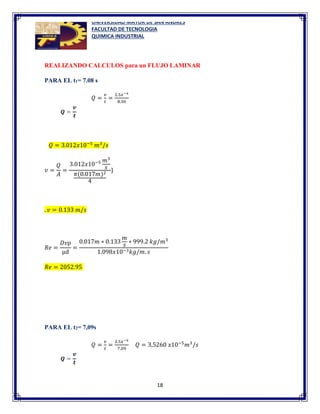 UNIVERSIDAD MAYOR DE SAN ANDRES
FACULTAD DE TECNOLOGIA
QUIMICA INDUSTRIAL
18
REALIZANDO CALCULOS para un FLUJO LAMINAR
PARA EL t1= 7.08 s
𝑄 =
𝑣
𝑡
=
2.5𝑥−4
8.30
𝑄 = 3.012𝑥10−5
𝑚3
/𝑠
𝑣 =
𝑄
𝐴
=
3.012𝑥10−5 𝑚3
𝑠
𝜋(0.017𝑚)2
4
}
. 𝑣 = 0.133 𝑚/𝑠
𝑅𝑒 =
𝐷𝑣ρ
µd
=
0.017𝑚 ∗ 0.133
𝑚
𝑠
∗ 999.2 𝑘𝑔/𝑚3
1.098𝑥10−3𝑘𝑔/𝑚. 𝑠
𝑅𝑒 = 2052.95
PARA EL t2= 7,09s
𝑄 =
𝑣
𝑡
=
2.5𝑥−4
7,09
𝑄 = 3,5260 𝑥10−5
𝑚3
/𝑠
 