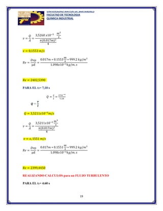 UNIVERSIDAD MAYOR DE SAN ANDRES
FACULTAD DE TECNOLOGIA
QUIMICA INDUSTRIAL
19
𝑣 =
𝑄
𝐴
=
3,5260 𝑥10−5 𝑚3
𝑠
𝜋(0.017𝑚)2
4
𝑣 = 0,1553 𝑚/𝑠
𝑅𝑒 =
𝐷𝑣ρ
µd
=
0.017𝑚 ∗ 0.1553
𝑚
𝑠
∗ 999.2 𝑘𝑔/𝑚3
1.098𝑥10−3𝑘𝑔/𝑚. 𝑠
𝑅𝑒 = 2402,5390
PARA EL t3= 7,10 s
𝑄 =
𝑣
𝑡
=
2.5𝑥−4
7,10
𝑄 = 3,5211𝑥10−5
𝑚/𝑠
𝑣 =
𝑄
𝐴
=
3,5211𝑥10−5 𝑚3
𝑠
𝜋(0.017𝑚)2
4
𝑣 = 𝑜, 1551 𝑚/𝑠
𝑅𝑒 =
𝐷𝑣ρ
µd
=
0.017𝑚 ∗ 0.1551
𝑚
𝑠
∗ 999.2 𝑘𝑔/𝑚3
1.098𝑥10−3𝑘𝑔/𝑚. 𝑠
𝑅𝑒 = 2399,4450
REALIZANDO CALCULOS para un FLUJO TURBULENTO
PARA EL t1= 4.60 s
 