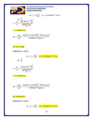 UNIVERSIDAD MAYOR DE SAN ANDRES
FACULTAD DE TECNOLOGIA
QUIMICA INDUSTRIAL
20
𝑄 =
𝑣
𝑡
=
2.5𝑥−4
4.60
𝑄 = 5.4348𝑥10−5
𝑚3
/𝑠
𝑣 =
𝑄
𝐴
=
5.4348𝑥10−5 𝑚3
𝑠
𝜋(0.017𝑚)2
4
𝑣 = 0,2394 𝑚/𝑠
𝑅𝑒 =
𝐷𝑣ρ
µd
=
0.017𝑚 ∗ 0.2394
𝑚
𝑠
∗ 999.2 𝑘𝑔/𝑚3
1.098𝑥10−3𝑘𝑔/𝑚. 𝑠
𝑅𝑒 =3677.6400
PARA EL t2= 3,51 s
𝑄 =
𝑣
𝑡
=
2.5𝑥−4
3,51
𝑄 = 7,1225𝑥10−5
𝑚3
/𝑠
𝑣 =
𝑄
𝐴
=
7,1225𝑥10−5 𝑚3
𝑠
𝜋(0.017𝑚)2
4
𝑣 = 0.3138 𝑚/𝑠
𝑅𝑒 =
𝐷𝑣ρ
µd
=
0.017𝑚 ∗ 0.3138
𝑚
𝑠
∗ 999.2 𝑘𝑔/𝑚3
1.098𝑥10−3𝑘𝑔/𝑚. 𝑠
𝑅𝑒 =48545,8317
PARA EL t3= 4.19 s
𝑄 =
𝑣
𝑡
=
2.5𝑥−4
4.19
𝑄 = 5.9666𝑥10−5
𝑚3
/𝑠
 