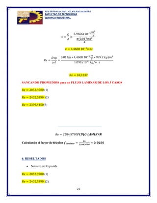 UNIVERSIDAD MAYOR DE SAN ANDRES
FACULTAD DE TECNOLOGIA
QUIMICA INDUSTRIAL
21
𝑣 =
𝑄
𝐴
=
5.9666𝑥10−5 𝑚3
𝑠
𝜋(0.017𝑚)2
4
𝑣 = 4,4688 10−3
𝑚/𝑠
𝑅𝑒 =
𝐷𝑣ρ
µd
=
0.017𝑚 ∗ 4,4688 10−3 𝑚
𝑠
∗ 999.2 𝑘𝑔/𝑚3
1.098𝑥10−3𝑘𝑔/𝑚. 𝑠
𝑅𝑒 = 69,1337
SANCANDO PROMEDIOS para un FLUJO LAMINAR DE LOS 3 CASOS
𝑅𝑒 = 2052.9500 (1)
𝑅𝑒 = 2402,5390 (2)
𝑅𝑒 = 2399,4450(3)
𝑅𝑒 = 2284,9780𝑭𝑳𝑼𝑱𝑶 𝑳𝑨𝑴𝑰𝑵𝑨𝑹
Calculando el factor de friccion 𝒇𝒍𝒂𝒎𝒊𝒏𝒂𝒓 =
𝟔𝟒
𝟐𝟐𝟖𝟒,𝟗𝟕𝟖𝟎
= 𝟎, 𝟎𝟐𝟖𝟎
6. RESULTADOS
 Numero de Reynolds
𝑅𝑒 = 2052.9500 (1)
𝑅𝑒 = 2402,5390 (2)
 