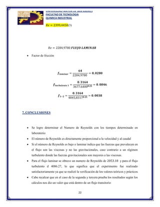 UNIVERSIDAD MAYOR DE SAN ANDRES
FACULTAD DE TECNOLOGIA
QUIMICA INDUSTRIAL
22
𝑅𝑒 = 2399,4450(3)
𝑅𝑒 = 2284,9780 𝑭𝑳𝑼𝑱𝑶 𝑳𝑨𝑴𝑰𝑵𝑨𝑹
 Factor de fricción
𝒇𝒍𝒂𝒎𝒊𝒏𝒂𝒓 =
𝟔𝟒
2284,9780
= 𝟎, 𝟎𝟐𝟖𝟎
𝒇𝒕𝒖𝒓𝒃𝒖𝒍𝒆𝒏𝒕𝒐 𝟏 =
𝟎. 𝟑𝟏𝟔𝟒
3677.6400𝟎.𝟐𝟓
= 𝟎. 𝟎𝟎𝟒𝟔
𝒇𝟏−𝟐 =
𝟎. 𝟑𝟏𝟔𝟒
4845,8317𝟎.𝟐𝟓
= 𝟎. 𝟎𝟎𝟑𝟖
7. CONCLUSIONES
 Se logro determinar el Numero de Reynolds con los tiempos determinado en
laboratorio
 El número de Reynolds es directamente proporcional a la velocidad y al caudal
 Si el número de Reynolds es bajo o laminar indica que las fuerzas que prevalecen en
el flujo son las viscosas y no las gravitacionales, caso contrario a un régimen
turbulento donde las fuerzas gravitacionales son mayores a las viscosas.
 Para el flujo laminar se obtuvo un numero de Reynolds de 2053.18 y para el flujo
turbulento d 4086.27, lo que significa que el experimento fue realizado
satisfactoriamente ya que se realizó la verificación de los valores teóricos y prácticos
 Cabe recalcar que en el caso de la segunda y tercera prueba los resultados según los
cálculos nos dio un valor que está dentro de un flujo transitorio
 