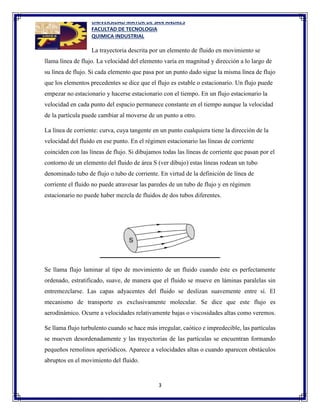 UNIVERSIDAD MAYOR DE SAN ANDRES
FACULTAD DE TECNOLOGIA
QUIMICA INDUSTRIAL
3
La trayectoria descrita por un elemento de fluido en movimiento se
llama línea de flujo. La velocidad del elemento varía en magnitud y dirección a lo largo de
su línea de flujo. Si cada elemento que pasa por un punto dado sigue la misma línea de flujo
que los elementos precedentes se dice que el flujo es estable o estacionario. Un flujo puede
empezar no estacionario y hacerse estacionario con el tiempo. En un flujo estacionario la
velocidad en cada punto del espacio permanece constante en el tiempo aunque la velocidad
de la partícula puede cambiar al moverse de un punto a otro.
La línea de corriente: curva, cuya tangente en un punto cualquiera tiene la dirección de la
velocidad del fluido en ese punto. En el régimen estacionario las líneas de corriente
coinciden con las líneas de flujo. Si dibujamos todas las líneas de corriente que pasan por el
contorno de un elemento del fluido de área S (ver dibujo) estas líneas rodean un tubo
denominado tubo de flujo o tubo de corriente. En virtud de la definición de línea de
corriente el fluido no puede atravesar las paredes de un tubo de flujo y en régimen
estacionario no puede haber mezcla de fluidos de dos tubos diferentes.
Se llama flujo laminar al tipo de movimiento de un fluido cuando éste es perfectamente
ordenado, estratificado, suave, de manera que el fluido se mueve en láminas paralelas sin
entremezclarse. Las capas adyacentes del fluido se deslizan suavemente entre sí. El
mecanismo de transporte es exclusivamente molecular. Se dice que este flujo es
aerodinámico. Ocurre a velocidades relativamente bajas o viscosidades altas como veremos.
Se llama flujo turbulento cuando se hace más irregular, caótico e impredecible, las partículas
se mueven desordenadamente y las trayectorias de las partículas se encuentran formando
pequeños remolinos aperiódicos. Aparece a velocidades altas o cuando aparecen obstáculos
abruptos en el movimiento del fluido.
 