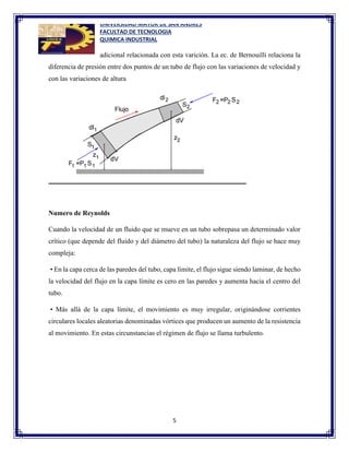 UNIVERSIDAD MAYOR DE SAN ANDRES
FACULTAD DE TECNOLOGIA
QUIMICA INDUSTRIAL
5
adicional relacionada con esta varición. La ec. de Bernouilli relaciona la
diferencia de presión entre dos puntos de un tubo de flujo con las variaciones de velocidad y
con las variaciones de altura
Numero de Reynolds
Cuando la velocidad de un fluido que se mueve en un tubo sobrepasa un determinado valor
crítico (que depende del fluido y del diámetro del tubo) la naturaleza del flujo se hace muy
compleja:
• En la capa cerca de las paredes del tubo, capa límite, el flujo sigue siendo laminar, de hecho
la velocidad del flujo en la capa límite es cero en las paredes y aumenta hacia el centro del
tubo.
• Más allá de la capa límite, el movimiento es muy irregular, originándose corrientes
circulares locales aleatorias denominadas vórtices que producen un aumento de la resistencia
al movimiento. En estas circunstancias el régimen de flujo se llama turbulento.
 