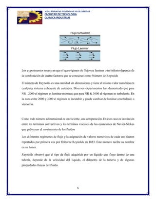 UNIVERSIDAD MAYOR DE SAN ANDRES
FACULTAD DE TECNOLOGIA
QUIMICA INDUSTRIAL
6
Los experimentos muestran que el que régimen de flujo sea laminar o turbulento depende de
la combinación de cuatro factores que se conococe como Número de Reynolds
El número de Reynolds es una cantidad sin dimensiones y tiene el mismo valor numérico en
cualquier sistema coherente de unidades. Diversos experimentos han demostrado que para
NR . 2000 el régimen es laminar mientras que para NR & 3000 el régimen es turbulento. En
la zona entre 2000 y 3000 el régimen es inestable y puede cambiar de laminar a turbulento o
viceversa.
Como todo número adimensional es un cociente, una comparación. En este caso es la relación
entre los términos convectivos y los términos viscosos de las ecuaciones de Navier-Stokes
que gobiernan el movimiento de los fluidos
Los diferentes regímenes de flujo y la asignación de valores numéricos de cada uno fueron
reportados por primera vez por Osborne Reynolds en 1883. Este número recibe su nombre
en su honor.
Reynolds observó que el tipo de flujo adquirido por un líquido que fluye dentro de una
tubería, depende de la velocidad del líquido, el diámetro de la tubería y de algunas
propiedades físicas del fluido.
 