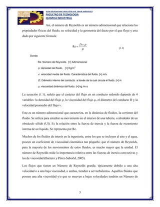 UNIVERSIDAD MAYOR DE SAN ANDRES
FACULTAD DE TECNOLOGIA
QUIMICA INDUSTRIAL
7
Así, el número de Reynolds es un número adimensional que relaciona las
propiedades físicas del fluido, su velocidad y la geometría del ducto por el que fluye y esta
dado por siguiente fórmula:
La ecuación (1.1), señala que el carácter del flujo en un conducto redondo depende de 4
variables: la densidad del flujo ρ, la viscosidad del flujo µ, el diámetro del conducto D y la
velocidad promedio del flujo v.
Este es un número adimensional que caracteriza, en la dinámica de fluidos, la corriente del
fluido. Se utiliza para estudiar su movimiento en el interior de una tubería, o alrededor de un
obstáculo sólido (UI). Es la relación entre la fuerza de inercia y la fuerza de rozamiento
interna de un líquido. Se representa por Re.
Muchos de los fluidos de interés en la ingeniería, entre los que se incluyen el aire y el agua,
poseen un coeficiente de viscosidad cinemática tan pequeño, que el número de Reynolds,
para la mayoría de los movimientos de estos fluidos, es mucho mayor que la unidad. El
número de Reynolds mide la importancia relativa entre las fuerzas de inercia convectivas y
las de viscosidad (Barrero y Pérez-Saborld, 2005).
Los flujos que tienen un Número de Reynolds grande, típicamente debido a una alta
velocidad o a una baja viscosidad, o ambas, tienden a ser turbulentos. Aquéllos fluidos que
poseen una alta viscosidad y/o que se mueven a bajas velocidades tendrán un Número de
 