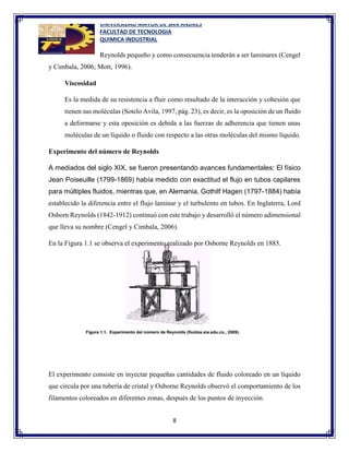 UNIVERSIDAD MAYOR DE SAN ANDRES
FACULTAD DE TECNOLOGIA
QUIMICA INDUSTRIAL
8
Reynolds pequeño y como consecuencia tenderán a ser laminares (Cengel
y Cimbala, 2006; Mott, 1996).
Viscosidad
Es la medida de su resistencia a fluir como resultado de la interacción y cohesión que
tienen sus moléculas (Sotelo Avila, 1997, pág. 23), es decir, es la oposición de un fluido
a deformarse y esta oposición es debida a las fuerzas de adherencia que tienen unas
moléculas de un líquido o fluido con respecto a las otras moléculas del mismo líquido.
Experimento del número de Reynolds
A mediados del siglo XIX, se fueron presentando avances fundamentales: El físico
Jean Poiseuille (1799-1869) había medido con exactitud el flujo en tubos capilares
para múltiples fluidos, mientras que, en Alemania, Gothilf Hagen (1797-1884) había
establecido la diferencia entre el flujo laminar y el turbulento en tubos. En Inglaterra, Lord
Osborn Reynolds (1842-1912) continuó con este trabajo y desarrolló el número adimensional
que lleva su nombre (Cengel y Cimbala, 2006).
En la Figura 1.1 se observa el experimento realizado por Osborne Reynolds en 1883.
El experimento consiste en inyectar pequeñas cantidades de fluido coloreado en un líquido
que circula por una tubería de cristal y Osborne Reynolds observó el comportamiento de los
filamentos coloreados en diferentes zonas, después de los puntos de inyección.
 