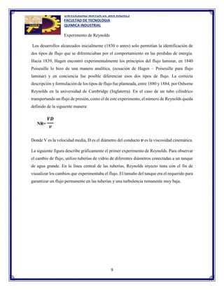 UNIVERSIDAD MAYOR DE SAN ANDRES
FACULTAD DE TECNOLOGIA
QUIMICA INDUSTRIAL
9
Experimento de Reynolds
Los desarrollos alcanzados inicialmente (1830 o antes) solo permitían la identificación de
dos tipos de flujo que se diferenciaban por el comportamiento en las perdidas de energía.
Hacia 1839, Hagen encontró experimentalmente los principios del flujo laminar, en 1840
Poiseuille lo hizo de una manera analítica, (ecuación de Hagen – Poiseuille para flujo
laminar) y en conciencia fue posible diferenciar esos dos tipos de flujo. La correcta
descripción y formulación de los tipos de flujo fue planteada, entre 1880 y 1884, por Osborne
Reynolds en la universidad de Cambridge (Inglaterra). En el caso de un tubo cilíndrico
transportando un flujo de presión, como el de este experimento, el número de Reynolds queda
definido de la siguiente manera:
Donde V es la velocidad media, D es el diámetro del conducto 𝒗 es la viscosidad cinemática.
La siguiente figura describe gráficamente el primer experimento de Reynolds. Para observar
el cambio de flujo, utilizo tuberías de vidrio de diferentes diámetros conectadas a un tanque
de agua grande. En la línea central de las tuberías, Reynolds inyecto tinta con el fin de
visualizar los cambios que experimentaba el flujo. El tamaño del tanque era el requerido para
garantizar un flujo permanente en las tuberías y una turbulencia remanente muy baja.
 