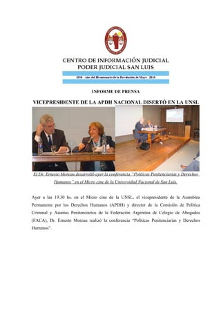 INFORME DE PRENSA
VICEPRESIDENTE DE LA APDH NACIONAL DISERTÓ EN LA UNSL
El Dr. Ernesto Moreau desarrolló ayer la conferencia “Políticas Penitenciarias y Derechos
Humanos” en el Micro cine de la Universidad Nacional de San Luis.
Ayer a las 19.30 hs. en el Micro cine de la UNSL, el vicepresidente de la Asamblea
Permanente por los Derechos Humanos (APDH) y director de la Comisión de Política
Criminal y Asuntos Penitenciarios de la Federación Argentina de Colegio de Abogados
(FACA), Dr. Ernesto Moreau realizó la conferencia “Políticas Penitenciarias y Derechos
Humanos”.